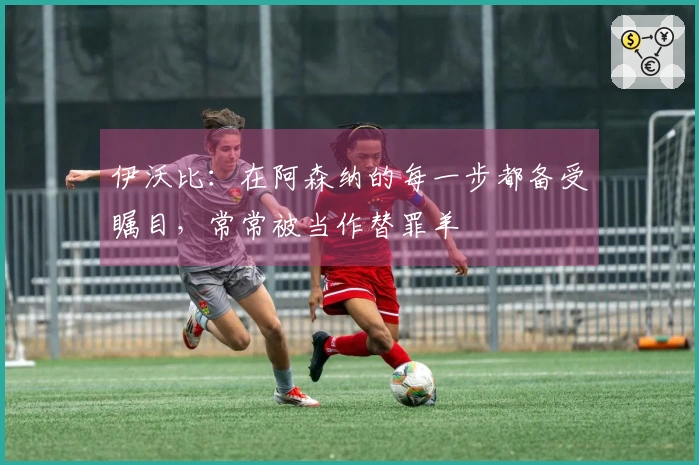伊沃比：在阿森纳的每一步都备受瞩目，常常被当作替罪羊