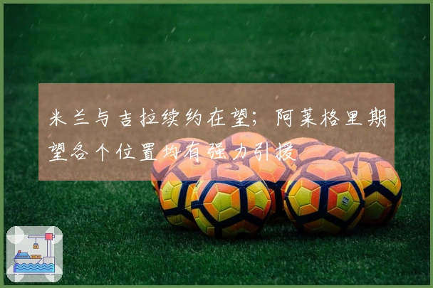 米兰与吉拉续约在望；阿莱格里期望各个位置均有强力引援