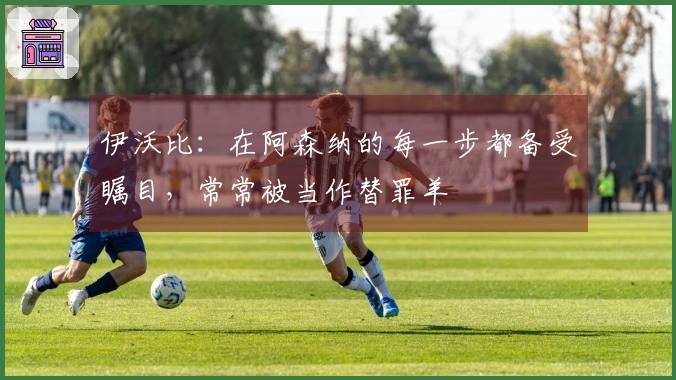 伊沃比：在阿森纳的每一步都备受瞩目，常常被当作替罪羊