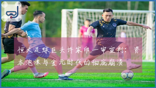 恒大足球巨头许家印一审宣判：资本泡沫与金元时代的彻底崩溃