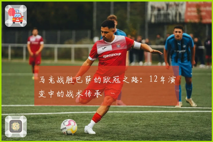 马竞战胜巴萨的欧冠之路：12年演变中的战术传承