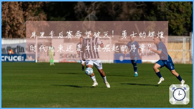 库里季后赛希望破灭！勇士的辉煌时代结束还是年轻崛起的序章？