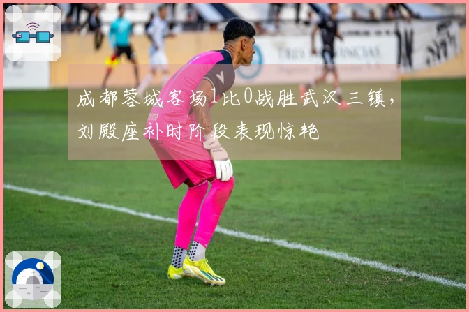成都蓉城客场1比0战胜武汉三镇，刘殿座补时阶段表现惊艳