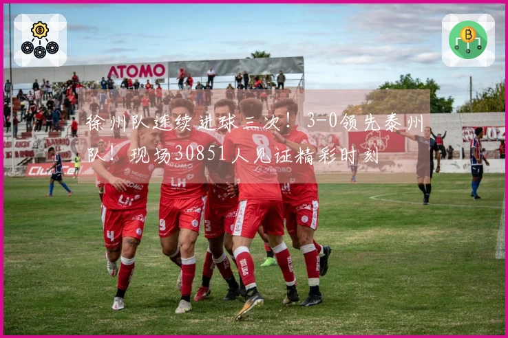 徐州队连续进球三次！3-0领先泰州队！现场30851人见证精彩时刻