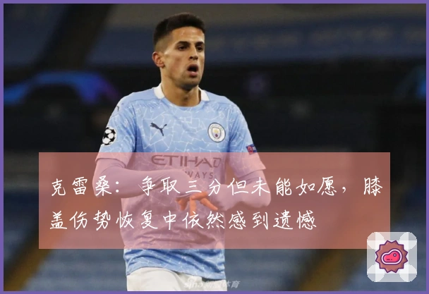 克雷桑：争取三分但未能如愿，膝盖伤势恢复中依然感到遗憾