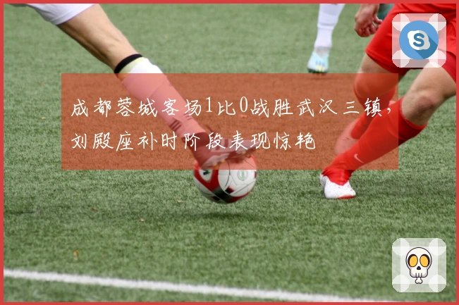 成都蓉城客场1比0战胜武汉三镇，刘殿座补时阶段表现惊艳