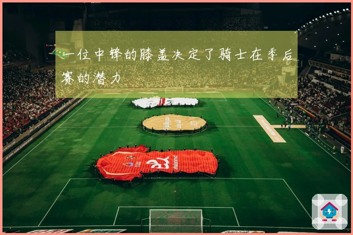 一位中锋的膝盖决定了骑士在季后赛的潜力