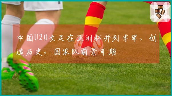 中国U20女足在亚洲杯并列季军，创造历史，国家队前景可期