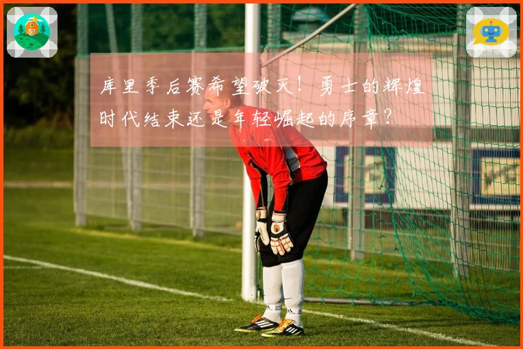 库里季后赛希望破灭！勇士的辉煌时代结束还是年轻崛起的序章？