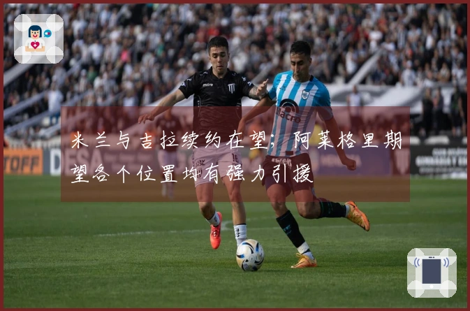 米兰与吉拉续约在望；阿莱格里期望各个位置均有强力引援