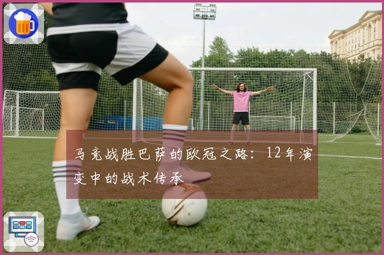 马竞战胜巴萨的欧冠之路：12年演变中的战术传承