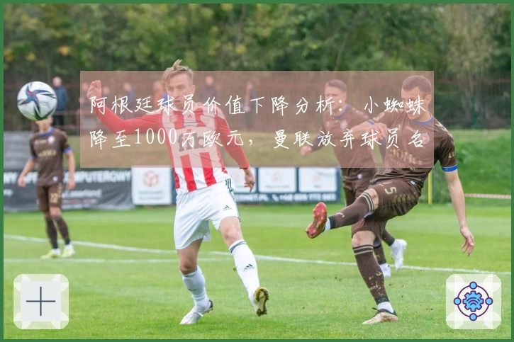 阿根廷球员价值下降分析：小蜘蛛降至1000万欧元，曼联放弃球员名列其中