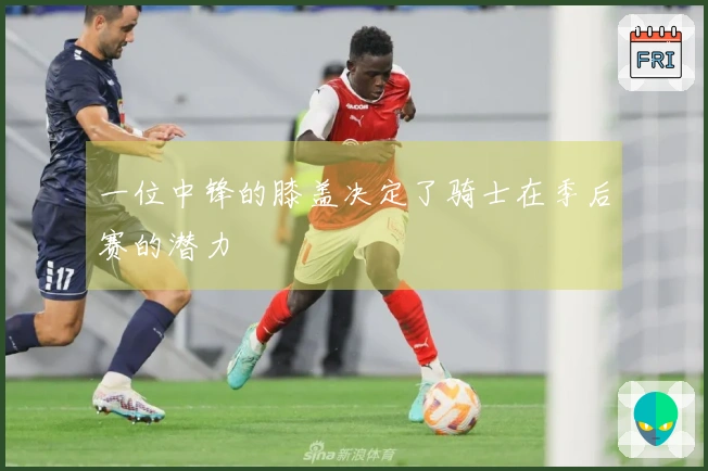 一位中锋的膝盖决定了骑士在季后赛的潜力