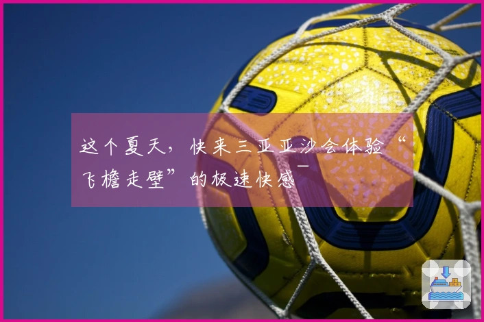 这个夏天，快来三亚亚沙会体验“飞檐走壁”的极速快感~